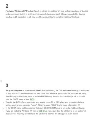 2
Find your Windows XP Product Key. It is printed on a sticker on your software package or located
on the computer itself. It is a string of 5 groups of characters (each 5 long), separated by dashes,
resulting in 25 characters in all. You need the product key to complete installing Windows.
3.
3
Set your computer to boot from CD/DVD. Before inserting the CD, you'll need to set your computer
to boot from a CD instead of from the hard drive. This will allow you to load the Windows XP setup
files before your computer boots to its installed operating system. You can change the boot order
from the BOOT menu in your BIOS.
 To enter the BIOS of your computer, you usually press F9 or DEL when your computer starts or
notifies you that you can enter "setup". Click the green "BIOS" link for more information. [1]
 In the BOOT menu, set the order so that your CD/DVD-ROM drive is set as the 1st Boot Device.
 If you are installing Windows XP from a USB drive, make sure that the USB drive is set as the 1st
Boot Device. You may need to have the USB drive inserted for it to appear as an option.
 