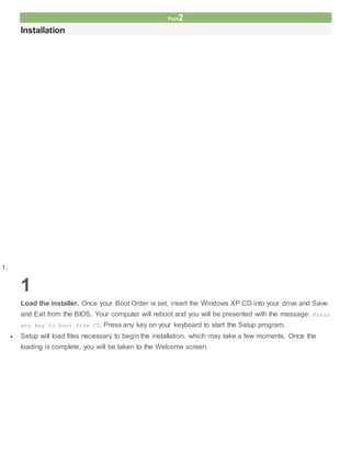 Part2
Installation
1.
1
Load the installer. Once your Boot Order is set, insert the Windows XP CD into your drive and Save
and Exit from the BIOS. Your computer will reboot and you will be presented with the message: Press
any key to boot from CD. Press any key on your keyboard to start the Setup program.
 Setup will load files necessary to begin the installation, which may take a few moments. Once the
loading is complete, you will be taken to the Welcome screen.
 