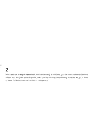 2.
2
Press ENTER to begin installation. Once the loading is complete, you will be taken to the Welcome
screen. You are given several options, but if you are installing or reinstalling Windows XP, you’ll want
to press ENTER to start the installation configuration.
 