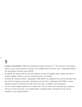 5.
5
Create a new partition. Select the Unpartitioned space and press “C”. This will open a new screen
where you can set the partition’s size from the available space. Enter the size in megabytes (MB) for
the new partition and then press ENTER.
 By default, the partition will be set to the maximum amount of available space. Unless you plan on
creating multiple partitions, you can usually leave this at its default.
 Windows XP requires at least 1.5 gigabytes (1536 MB) for its installation files, but you will want more
than this for programs, documents, downloads, and other files. 5 gigabytes (5120 MB) is a good
baseline amount for Windows XP, with more if you plan on installing a lot of programs.
 You can create multiple partitions on a single drive. This can allow you to separate your programs
from your movies and music, or to install another operating system. Windows XP can only be
installed on one discrete partition.
 