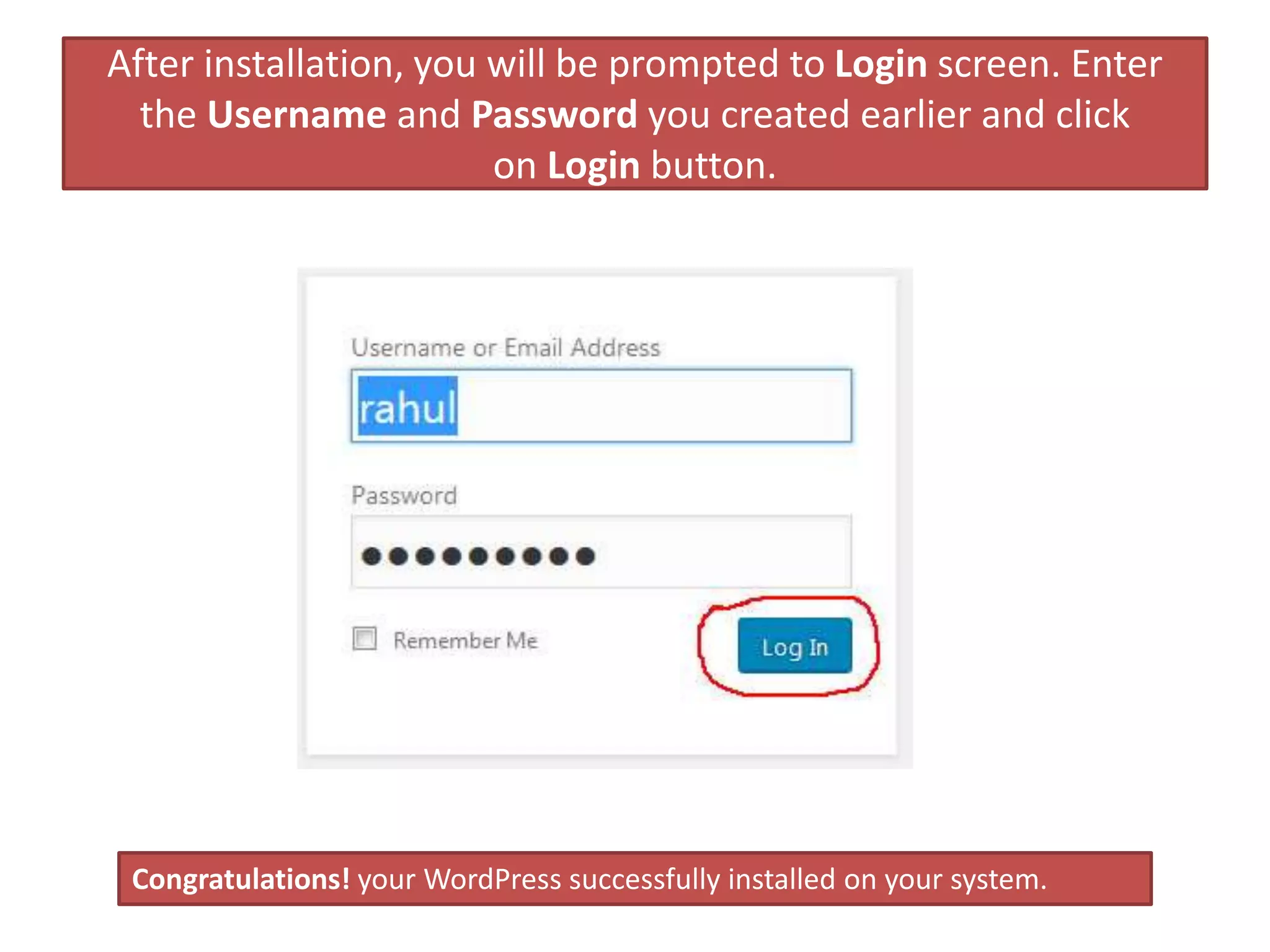 After installation, you will be prompted to Login screen. Enter
the Username and Password you created earlier and click
on Login button.
Congratulations! your WordPress successfully installed on your system.
 