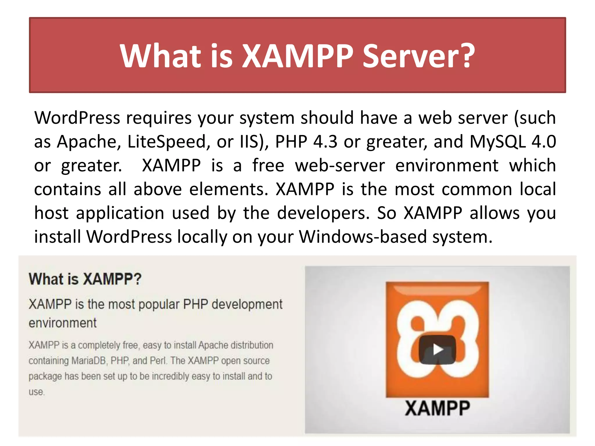 What is XAMPP Server?
WordPress requires your system should have a web server (such
as Apache, LiteSpeed, or IIS), PHP 4.3 or greater, and MySQL 4.0
or greater. XAMPP is a free web-server environment which
contains all above elements. XAMPP is the most common local
host application used by the developers. So XAMPP allows you
install WordPress locally on your Windows-based system.
 