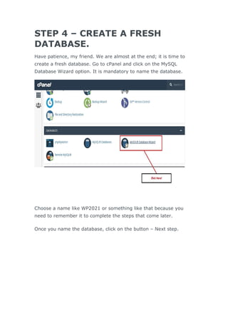 STEP 4 – CREATE A FRESH
DATABASE.
Have patience, my friend. We are almost at the end; it is time to
create a fresh database. Go to cPanel and click on the MySQL
Database Wizard option. It is mandatory to name the database.
Choose a name like WP2021 or something like that because you
need to remember it to complete the steps that come later.
Once you name the database, click on the button – Next step.
 