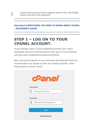 2. A web hosting account that supports cPanel, PHP, and MySQL
3. cPanel username and password.
Also Read: EVERYTHING YOU NEED TO KNOW ABOUT CPANEL
– BEGINNER’S GUIDE
STEP 1 – LOG ON TO YOUR
CPANEL ACCOUNT.
If your domain name is www.mydomainmychoice.com, that’s
associated with your hosting account, then log in to your browser
and type www.mydomainmychoice.com/cPanel
Now, pull out the details of your username and password that you
received when you signed up with your hosting provider. Enter
those details as shown below.
 