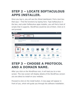 STEP 2 – LOCATE SOFTACULOUS
APPS INSTALLER.
Once you log in, you will see the cPanel dashboard. Find a text box
that says – Find the functions by typing here. Type Softaculous in
the box, and under Softaculous apps installer, you will find a host of
scripts that it supports. WordPress would be one of them. Click on it
and proceed.
STEP 3 – CHOOSE A PROTOCOL
AND A DOMAIN NAME.
After you click on the WordPress icon, it will lead you to a new
screen. The new screen will display details of the WordPress version
you are about to install on your website.
Proceed to click on the install button. A new page will appear in
front of you, which will guide you through the software installation.
 
