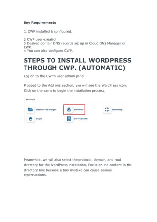 Key Requirements
1. CWP installed & configured.
2. CWP user-created
3. Desired domain DNS records set up in Cloud DNS Manager or
CWP.
4. You can also configure CWP.
STEPS TO INSTALL WORDPRESS
THROUGH CWP. (AUTOMATIC)
Log on to the CWP’s user admin panel.
Proceed to the Add ons section, you will see the WordPress icon.
Click on the same to begin the installation process.
Meanwhile, we will also select the protocol, domain, and root
directory for the WordPress installation. Focus on the content in the
directory box because a tiny mistake can cause serious
repercussions.
 