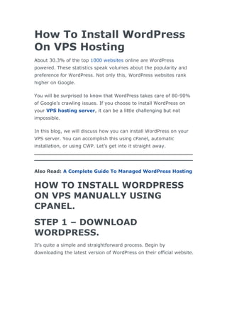 How To Install WordPress
On VPS Hosting
About 30.3% of the top 1000 websites online are WordPress
powered. These statistics speak volumes about the popularity and
preference for WordPress. Not only this, WordPress websites rank
higher on Google.
You will be surprised to know that WordPress takes care of 80-90%
of Google’s crawling issues. If you choose to install WordPress on
your VPS hosting server, it can be a little challenging but not
impossible.
In this blog, we will discuss how you can install WordPress on your
VPS server. You can accomplish this using cPanel, automatic
installation, or using CWP. Let’s get into it straight away.
Also Read: A Complete Guide To Managed WordPress Hosting
HOW TO INSTALL WORDPRESS
ON VPS MANUALLY USING
CPANEL.
STEP 1 – DOWNLOAD
WORDPRESS.
It’s quite a simple and straightforward process. Begin by
downloading the latest version of WordPress on their official website.
 