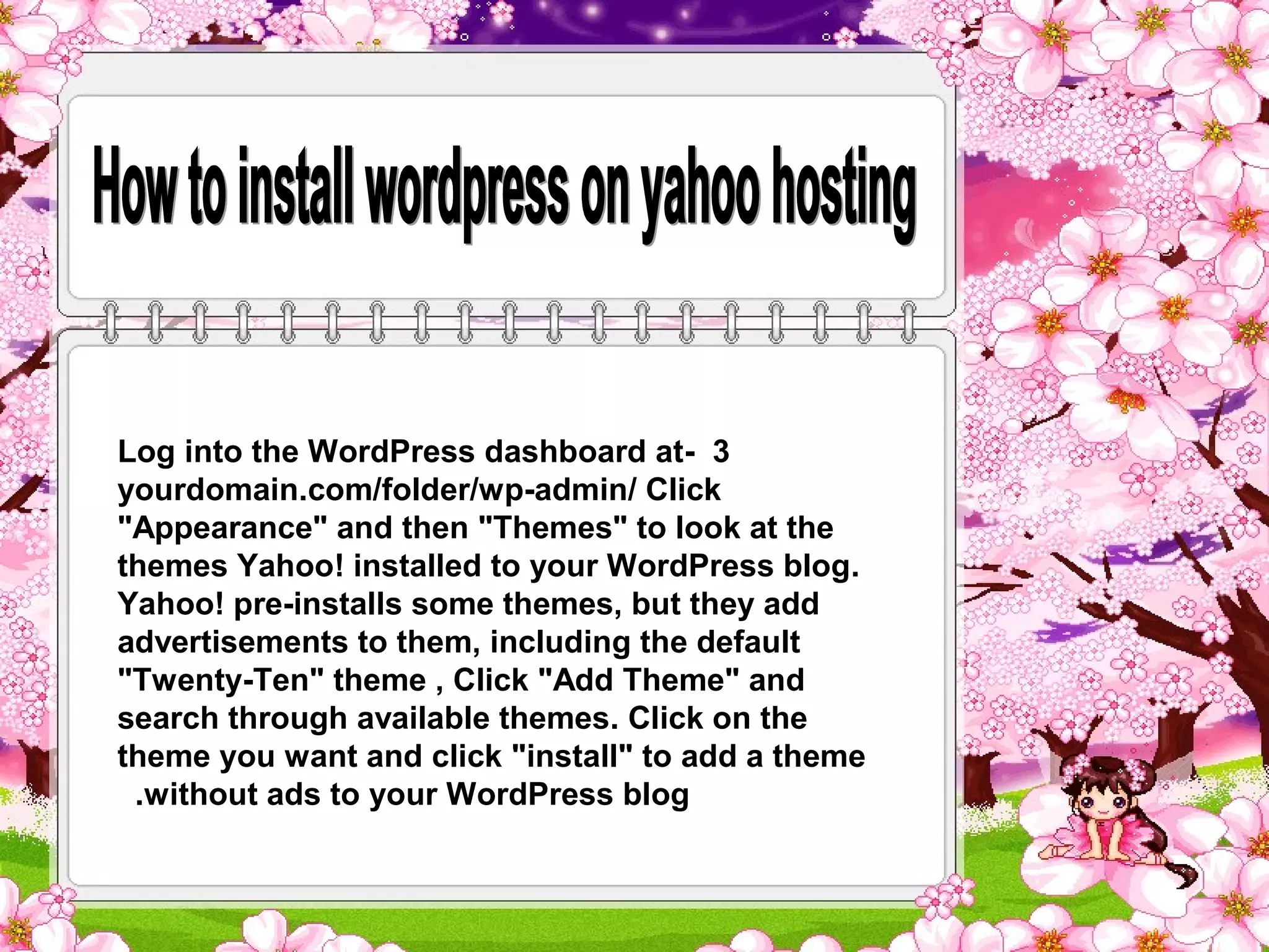 Log into the WordPress dashboard at- 3
yourdomain.com/folder/wp-admin/ Click
"Appearance" and then "Themes" to look at the
themes Yahoo! installed to your WordPress blog.
Yahoo! pre-installs some themes, but they add
advertisements to them, including the default
"Twenty-Ten" theme , Click "Add Theme" and
search through available themes. Click on the
theme you want and click "install" to add a theme
 .without ads to your WordPress blog
 