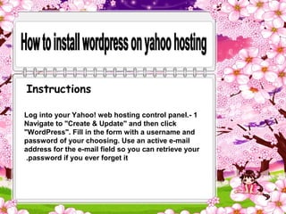 Instructions

Log into your Yahoo! web hosting control panel.- 1
Navigate to "Create & Update" and then click
"WordPress". Fill in the form with a username and
password of your choosing. Use an active e-mail
address for the e-mail field so you can retrieve your
 .password if you ever forget it
 