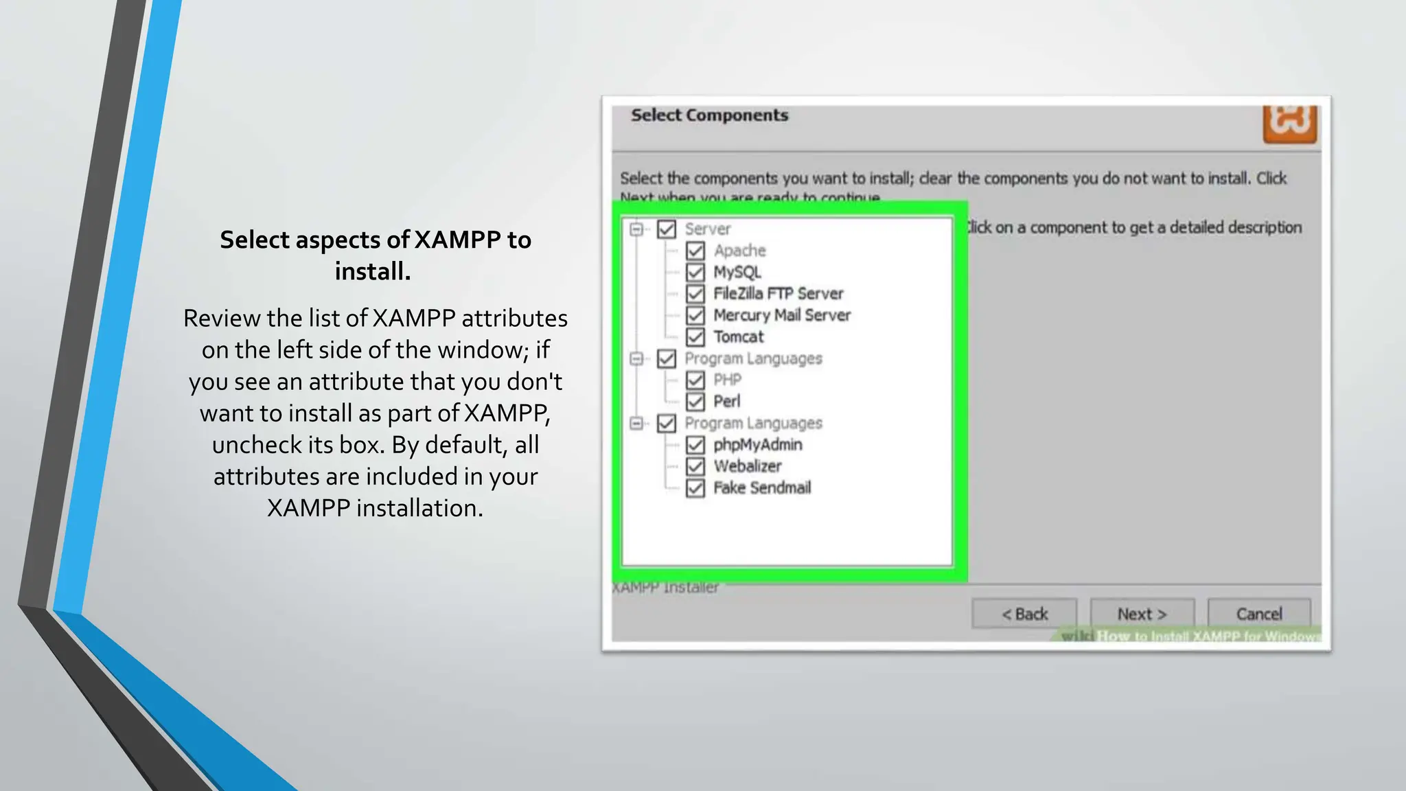Select aspects of XAMPP to
install.
Review the list of XAMPP attributes
on the left side of the window; if
you see an attribute that you don't
want to install as part of XAMPP,
uncheck its box. By default, all
attributes are included in your
XAMPP installation.
 