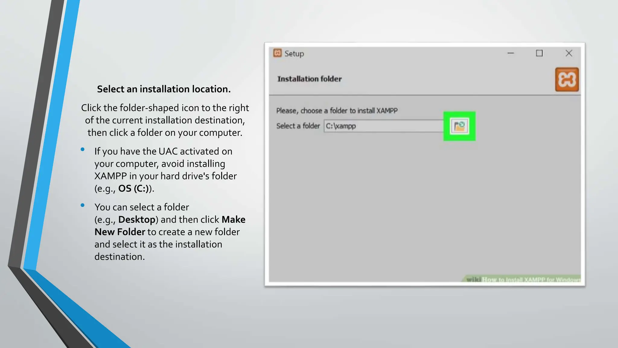 Select an installation location.
Click the folder-shaped icon to the right
of the current installation destination,
then click a folder on your computer.
• If you have the UAC activated on
your computer, avoid installing
XAMPP in your hard drive's folder
(e.g., OS (C:)).
• You can select a folder
(e.g., Desktop) and then click Make
New Folder to create a new folder
and select it as the installation
destination.
 