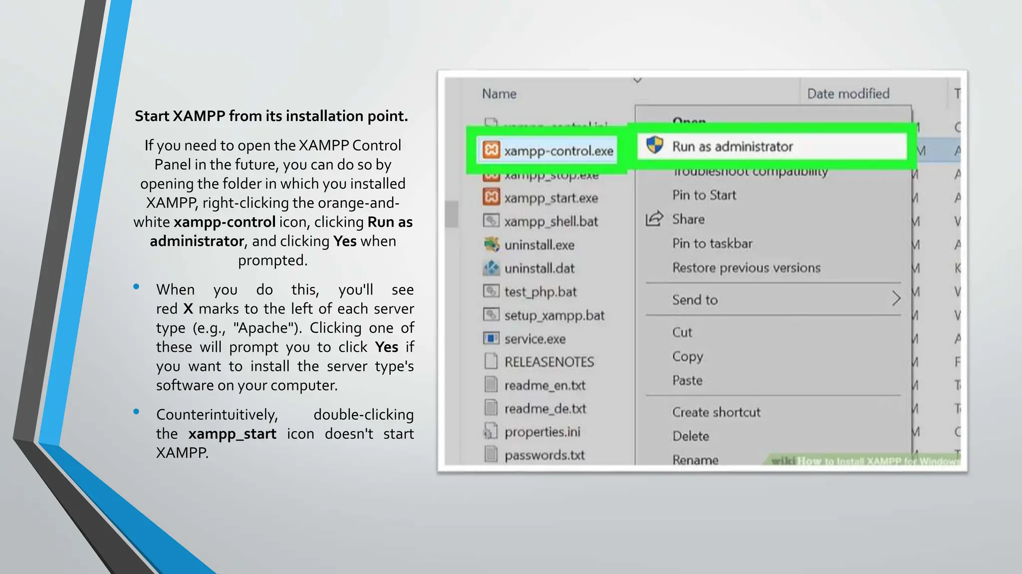 Start XAMPP from its installation point.
If you need to open the XAMPP Control
Panel in the future, you can do so by
opening the folder in which you installed
XAMPP, right-clicking the orange-and-
white xampp-control icon, clicking Run as
administrator, and clicking Yes when
prompted.
• When you do this, you'll see
red X marks to the left of each server
type (e.g., "Apache"). Clicking one of
these will prompt you to click Yes if
you want to install the server type's
software on your computer.
• Counterintuitively, double-clicking
the xampp_start icon doesn't start
XAMPP.
 