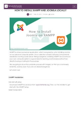 HOW TO INSTALL XAMPP AND JOOMLA LOCALLY
Staff | May 18, 2015 | Tutorials Joomla
XAMPP is a free local server application, which is required by us for installing Joomla
on our personal computer system. It is a collection of basic software (components)
needed for running a web server. Being a beginner, Installing XAMPP and Joomla on
your own computer system is a good idea for learning Joomla basics rather than
directly buying a hosting for the purpose.
We are going to show the complete process with images, so that you could easily
install the Joomla, even if you are an absolute beginner.
Let’s start now!
XAMPP Installation
Get start with setup
Download XAMPP for windows from apachefriends.org. Then, run the installer to get
start with the XAMPP setup.
Select Components
Let's Enjoy Web Designing
TemplateToaster
 