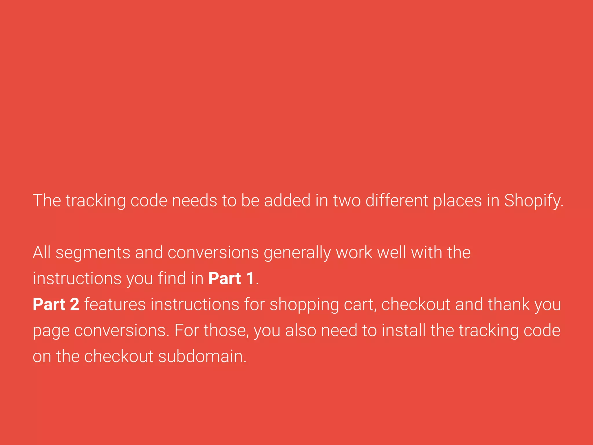 ThetrackingcodeneedstobeaddedintwodifferentplacesinShopify.
Allsegmentsandconversionsgenerallyworkwellwiththe
instructionsyoufindinPart1.
Part2featuresinstructionsforshoppingcart,checkoutandthankyou
pageconversions.Forthose,youalsoneedtoinstallthetrackingcode
onthecheckoutsubdomain.
 