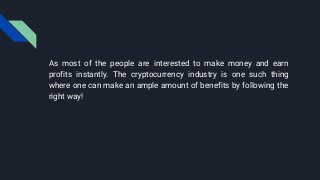 As most of the people are interested to make money and earn
profits instantly. The cryptocurrency industry is one such thing
where one can make an ample amount of benefits by following the
right way!
 