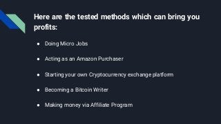 Here are the tested methods which can bring you
profits:
● Doing Micro Jobs
● Acting as an Amazon Purchaser
● Starting your own Cryptocurrency exchange platform
● Becoming a Bitcoin Writer
● Making money via Affiliate Program
 