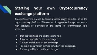 Starting your own Cryptocurrency
exchange platform
As cryptocurrencies are becoming increasingly popular, so is the
crypto trading platform. The owner of crypto exchange can earn a
high amount of earnings in the name of “commission fee”
whenever:
● Transaction happens on the exchange.
● A trader deposits on the exchange.
● A trader withdraws on the exchange.
● For every coin/ token getting listed on the exchange.
● For every ad listed on the exchange.
 