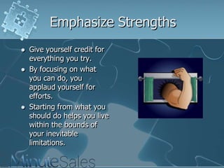 Emphasize Strengths






Give yourself credit for
everything you try.
By focusing on what
you can do, you
applaud yourself for
efforts.
Starting from what you
should do helps you live
within the bounds of
your inevitable
limitations.

 