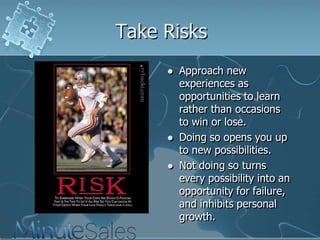 Take Risks





Approach new
experiences as
opportunities to learn
rather than occasions
to win or lose.
Doing so opens you up
to new possibilities.
Not doing so turns
every possibility into an
opportunity for failure,
and inhibits personal
growth.

 