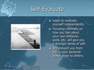 Self-Evaluate






Learn to evaluate
yourself independently.
Focusing internally on
how you feel about
your own behavior,
work, etc. will give you
a stronger sense of self.
Will prevent you from
giving your personal
power away to others.

 