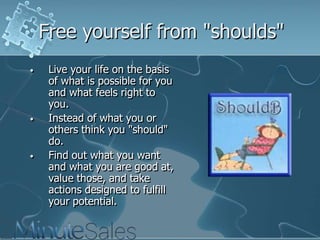 Free yourself from "shoulds"
•

•

•

Live your life on the basis
of what is possible for you
and what feels right to
you.
Instead of what you or
others think you "should"
do.
Find out what you want
and what you are good at,
value those, and take
actions designed to fulfill
your potential.

 