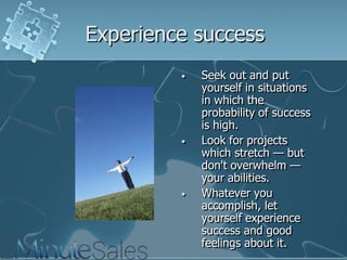 Experience success
•

•

•

Seek out and put
yourself in situations
in which the
probability of success
is high.
Look for projects
which stretch — but
don't overwhelm —
your abilities.
Whatever you
accomplish, let
yourself experience
success and good
feelings about it.

 