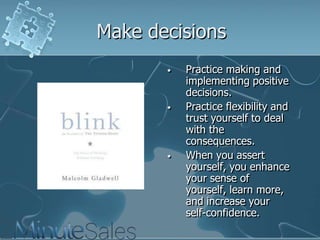 Make decisions
•

•

•

Practice making and
implementing positive
decisions.
Practice flexibility and
trust yourself to deal
with the
consequences.
When you assert
yourself, you enhance
your sense of
yourself, learn more,
and increase your
self-confidence.

 