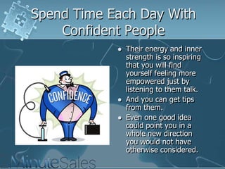 Spend Time Each Day With
Confident People





Their energy and inner
strength is so inspiring
that you will find
yourself feeling more
empowered just by
listening to them talk.
And you can get tips
from them.
Even one good idea
could point you in a
whole new direction
you would not have
otherwise considered.

 