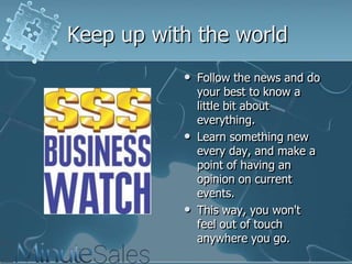 Keep up with the world






Follow the news and do
your best to know a
little bit about
everything.
Learn something new
every day, and make a
point of having an
opinion on current
events.
This way, you won't
feel out of touch
anywhere you go.

 