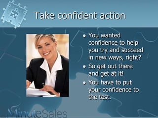 Take confident action





You wanted
confidence to help
you try and succeed
in new ways, right?
So get out there
and get at it!
You have to put
your confidence to
the test.

 