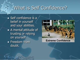 What is Self Confidence?






Self confidence is a
belief in yourself
and your abilities.
A mental attitude of
trusting or relying
on yourself.
Freedom from
doubt.

 
