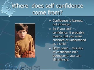 Where does self confidence
come from?






Confidence is learned,
not inherited.
So if you lack
confidence, it probably
means that you were
criticized or undermined
as a child.
Don‘t panic – this lack
of confidence isn‘t
permanent; you can
still change.

 