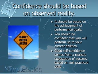 Confidence should be based
on observed reality.






It should be based on
the achievement of
performance goals.
You should be
confident that you will
perform up to your
current abilities.
Good self-confidence
comes from a realistic
expectation of success
based on well practiced
skills. ,

 