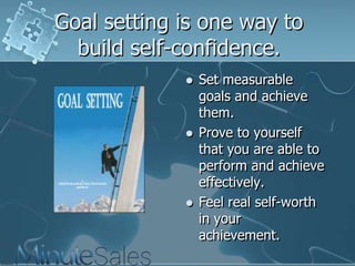 Goal setting is one way to
build self-confidence.






Set measurable
goals and achieve
them.
Prove to yourself
that you are able to
perform and achieve
effectively.
Feel real self-worth
in your
achievement.

 