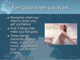 Feel Good when you Want





Recognize when you
need to boost your
self confidence
Find 3 things that
make you feel good.
These can be
memories of good
times, a piece of
music, or a person's
face - use photos if
it helps.

 