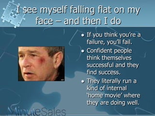 I see myself falling flat on my
face – and then I do






If you think you‘re a
failure, you‘ll fail.
Confident people
think themselves
successful and they
find success.
They literally run a
kind of internal
‗home movie‘ where
they are doing well.

 