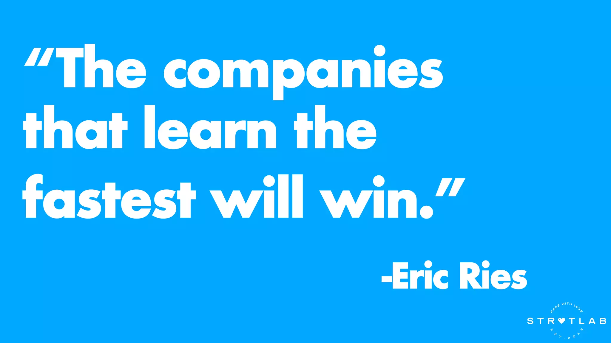 “The companies
that learn the
fastest will win.”
-Eric Ries