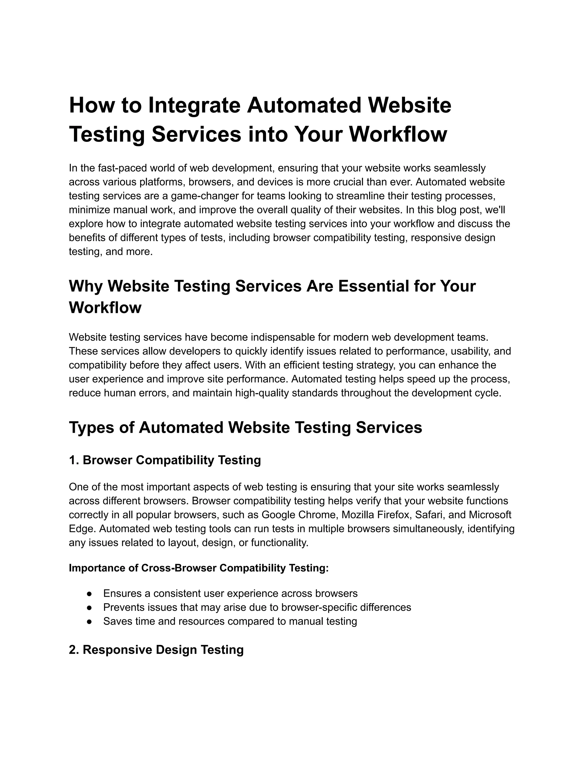 How to Integrate Automated Website Testing Services into Your Workflow In the fast-paced world of web development, ensuring that your website works seamlessly across various platforms, browsers, and devices is more crucial than ever. Automated website testing services are a game-changer for teams looking to streamline their testing processes, minimize manual work, and improve the overall quality of their websites. In this blog post, we'll explore how to integrate automated website testing services into your workflow and discuss the benefits of different types of tests, including browser compatibility testing, responsive design testing, and more. Why Website Testing Services Are Essential for Your Workflow Website testing services have become indispensable for modern web development teams. These services allow developers to quickly identify issues related to performance, usability, and compatibility before they affect users. With an efficient testing strategy, you can enhance the user experience and improve site performance. Automated testing helps speed up the process, reduce human errors, and maintain high-quality standards throughout the development cycle. Types of Automated Website Testing Services 1. Browser Compatibility Testing One of the most important aspects of web testing is ensuring that your site works seamlessly across different browsers. Browser compatibility testing helps verify that your website functions correctly in all popular browsers, such as Google Chrome, Mozilla Firefox, Safari, and Microsoft Edge. Automated web testing tools can run tests in multiple browsers simultaneously, identifying any issues related to layout, design, or functionality. Importance of Cross-Browser Compatibility Testing: ●​ Ensures a consistent user experience across browsers ●​ Prevents issues that may arise due to browser-specific differences ●​ Saves time and resources compared to manual testing 2. Responsive Design Testing 