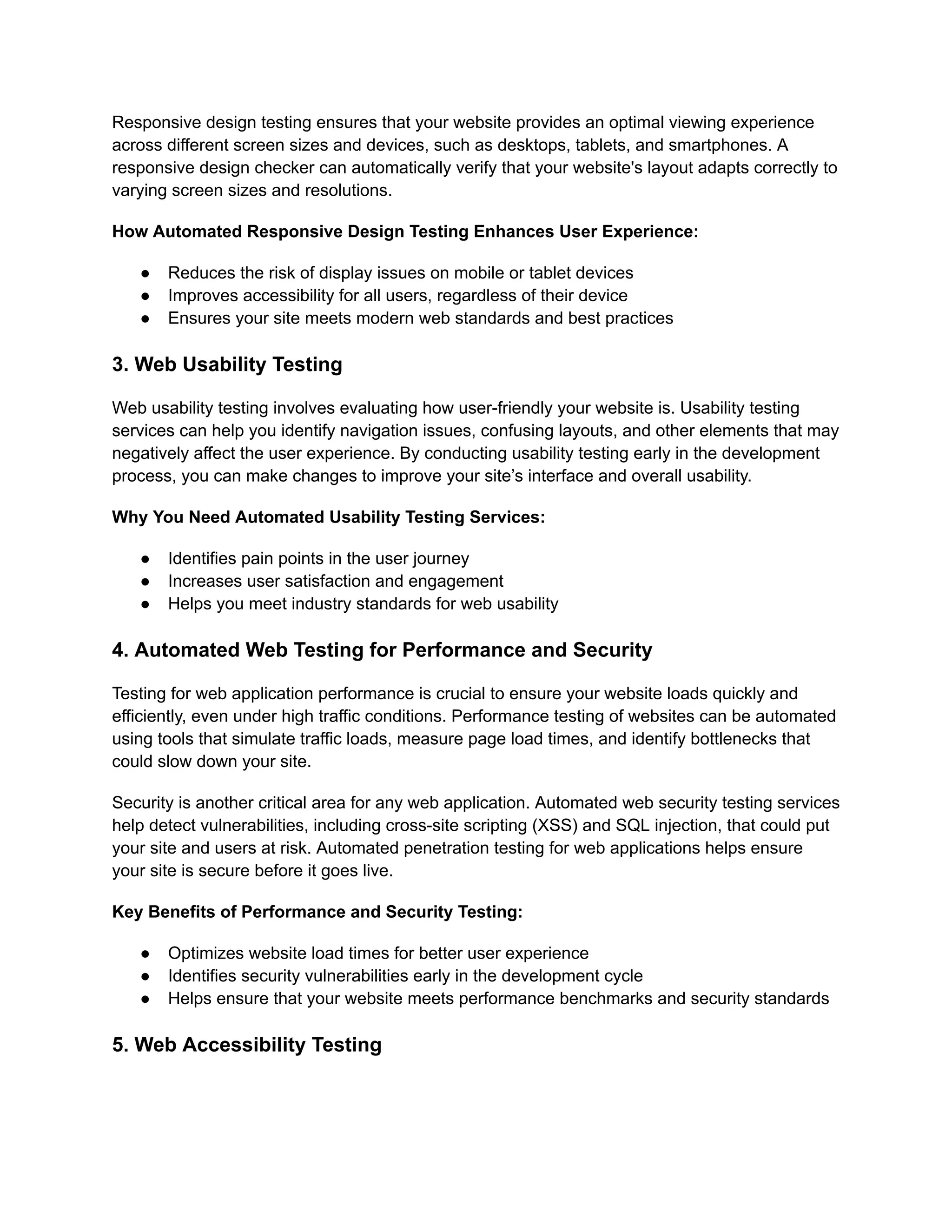 Responsive design testing ensures that your website provides an optimal viewing experience across different screen sizes and devices, such as desktops, tablets, and smartphones. A responsive design checker can automatically verify that your website's layout adapts correctly to varying screen sizes and resolutions. How Automated Responsive Design Testing Enhances User Experience: ●​ Reduces the risk of display issues on mobile or tablet devices ●​ Improves accessibility for all users, regardless of their device ●​ Ensures your site meets modern web standards and best practices 3. Web Usability Testing Web usability testing involves evaluating how user-friendly your website is. Usability testing services can help you identify navigation issues, confusing layouts, and other elements that may negatively affect the user experience. By conducting usability testing early in the development process, you can make changes to improve your site’s interface and overall usability. Why You Need Automated Usability Testing Services: ●​ Identifies pain points in the user journey ●​ Increases user satisfaction and engagement ●​ Helps you meet industry standards for web usability 4. Automated Web Testing for Performance and Security Testing for web application performance is crucial to ensure your website loads quickly and efficiently, even under high traffic conditions. Performance testing of websites can be automated using tools that simulate traffic loads, measure page load times, and identify bottlenecks that could slow down your site. Security is another critical area for any web application. Automated web security testing services help detect vulnerabilities, including cross-site scripting (XSS) and SQL injection, that could put your site and users at risk. Automated penetration testing for web applications helps ensure your site is secure before it goes live. Key Benefits of Performance and Security Testing: ●​ Optimizes website load times for better user experience ●​ Identifies security vulnerabilities early in the development cycle ●​ Helps ensure that your website meets performance benchmarks and security standards 5. Web Accessibility Testing 