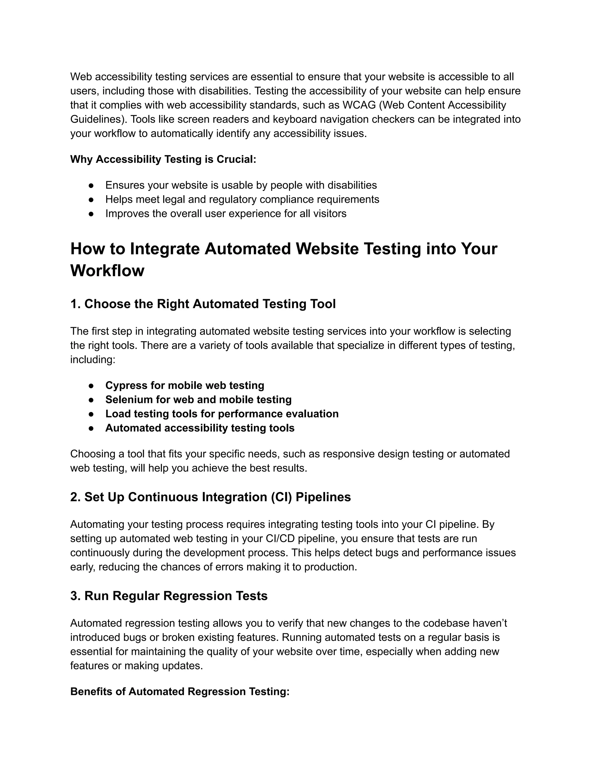Web accessibility testing services are essential to ensure that your website is accessible to all users, including those with disabilities. Testing the accessibility of your website can help ensure that it complies with web accessibility standards, such as WCAG (Web Content Accessibility Guidelines). Tools like screen readers and keyboard navigation checkers can be integrated into your workflow to automatically identify any accessibility issues. Why Accessibility Testing is Crucial: ●​ Ensures your website is usable by people with disabilities ●​ Helps meet legal and regulatory compliance requirements ●​ Improves the overall user experience for all visitors How to Integrate Automated Website Testing into Your Workflow 1. Choose the Right Automated Testing Tool The first step in integrating automated website testing services into your workflow is selecting the right tools. There are a variety of tools available that specialize in different types of testing, including: ●​ Cypress for mobile web testing ●​ Selenium for web and mobile testing ●​ Load testing tools for performance evaluation ●​ Automated accessibility testing tools Choosing a tool that fits your specific needs, such as responsive design testing or automated web testing, will help you achieve the best results. 2. Set Up Continuous Integration (CI) Pipelines Automating your testing process requires integrating testing tools into your CI pipeline. By setting up automated web testing in your CI/CD pipeline, you ensure that tests are run continuously during the development process. This helps detect bugs and performance issues early, reducing the chances of errors making it to production. 3. Run Regular Regression Tests Automated regression testing allows you to verify that new changes to the codebase haven’t introduced bugs or broken existing features. Running automated tests on a regular basis is essential for maintaining the quality of your website over time, especially when adding new features or making updates. Benefits of Automated Regression Testing: 