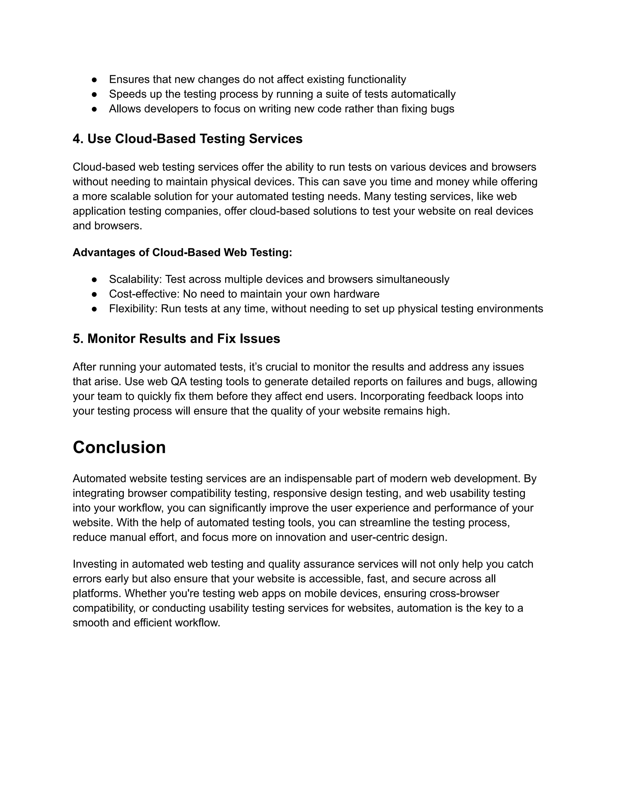 ●​ Ensures that new changes do not affect existing functionality ●​ Speeds up the testing process by running a suite of tests automatically ●​ Allows developers to focus on writing new code rather than fixing bugs 4. Use Cloud-Based Testing Services Cloud-based web testing services offer the ability to run tests on various devices and browsers without needing to maintain physical devices. This can save you time and money while offering a more scalable solution for your automated testing needs. Many testing services, like web application testing companies, offer cloud-based solutions to test your website on real devices and browsers. Advantages of Cloud-Based Web Testing: ●​ Scalability: Test across multiple devices and browsers simultaneously ●​ Cost-effective: No need to maintain your own hardware ●​ Flexibility: Run tests at any time, without needing to set up physical testing environments 5. Monitor Results and Fix Issues After running your automated tests, it’s crucial to monitor the results and address any issues that arise. Use web QA testing tools to generate detailed reports on failures and bugs, allowing your team to quickly fix them before they affect end users. Incorporating feedback loops into your testing process will ensure that the quality of your website remains high. Conclusion Automated website testing services are an indispensable part of modern web development. By integrating browser compatibility testing, responsive design testing, and web usability testing into your workflow, you can significantly improve the user experience and performance of your website. With the help of automated testing tools, you can streamline the testing process, reduce manual effort, and focus more on innovation and user-centric design. Investing in automated web testing and quality assurance services will not only help you catch errors early but also ensure that your website is accessible, fast, and secure across all platforms. Whether you're testing web apps on mobile devices, ensuring cross-browser compatibility, or conducting usability testing services for websites, automation is the key to a smooth and efficient workflow. 