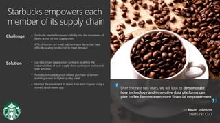 Starbucks empowers each
member of its supply chain
Over the next two years, we will look to demonstrate
how technology and innovative data platforms can
give coffee farmers even more financial empowerment
— Kevin Johnson
Starbucks CEO
Challenge • Starbucks needed increased visibility into the movement of
beans across its vast supply chain
• 97% of farmers are small hold/one-acre farms that have
difficulty scaling production to meet demand
Solution • Use blockchain based smart contracts to define the
responsibilities of each supply chain participant and record
their activities
• Provides immutable proof-of-end purchase to farmers
enabling access to higher quality credit
• Monitor the movement of beans from farm to pour using a
shared, cloud-based app
 