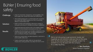 Bühler | Ensuring food
safety
We’re not only going to get economic results, but
hopefully we can transform and save lives at the same
time. It’s the most exciting and valuable project I’ve
worked on in my 40 years with the company.
It’s a really big thing.
— Ben Deefholts
Senior Research Engineer
Challenge • A lack of connectivity, transparency, and traceability in the
food supply chain caused food waste and inefficiencies.
• 25% of all harvested grain is contaminated with mycotoxins
and nearly half a billion people are at risk of consuming
aflatoxin contaminated crops.
Solution • Buhler and Microsoft developed a blockchain strategy to
track grain and ensure it’s handled according to regulations.
• Augmented physical machines with an AI-enabled insights
platform to ensure all grains processed are toxin-free
Results • Digitally verify that all grains are handled compliantly as they
move through the supply chain, providing transparency to
each counterparty through a shared ledger.
• Assess any contamination and alert all parties in real-time to
avoid a public safety issue.
• Create a shared food-safety utility for the agricultural
industry that could guarantee crop safety from farm to fork
 