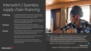 Interswitch | Seamless
supply chain financing
Armed with a single version of the truth across the supply
chain, Nigerian lenders and suppliers can identify and
build relationships with high performing entrepreneurs.
That will help empower people to create more jobs, more
wealth, and a more prosperous Africa.
— Eghosa Ojo
Designer Thinker and Head of Innovation at Interswitch
Challenge • To bridge the gap between the existing corporate-based
financing infrastructure in Nigeria and a growing number of
small to mid-size enterprises in need of capital.
• Supply chain financing involves multiple counter-parties who
lack end-to-end visibility, exposing lenders to risk, delaying
financing, and jeopardizing projects.
Solution • Interswitch partnered with Microsoft to develop a
blockchain-based supply chain financing service that brings
together major financial institutions from different countries
to seamlessly manage trade finance.
Results • Banks reduce their exposure to loss or fraud and streamline
financing decisions, giving more people access to more
funding, while lenders can deliver more value.
• Borrowers now secure financing in three weeks or less, so
they can take on more work in less time.
• Project contractors and suppliers can better predict
requirements, accelerate turnaround, and increase sales
cycles and volumes.
 