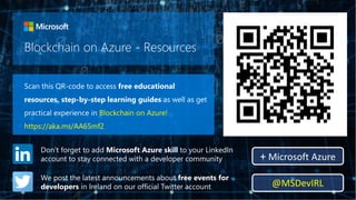 Blockchain on Azure - Resources
Scan this QR-code to access free educational
resources, step-by-step learning guides as well as get
practical experience in Blockchain on Azure!
https://aka.ms/AA65mf2
Don’t forget to add Microsoft Azure skill to your LinkedIn
account to stay connected with a developer community + Microsoft Azure
We post the latest announcements about free events for
developers in Ireland on our official Twitter account @MSDevIRL
 