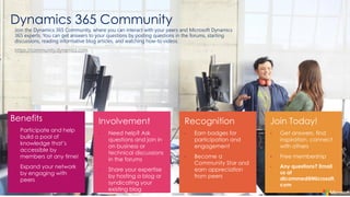 Dynamics 365 Community
Benefits
• Participate and help
build a pool of
knowledge that’s
accessible by
members at any time!
• Expand your network
by engaging with
peers
•
•
•
•
•
•
•
Join the Dynamics 365 Community, where you can interact with your peers and Microsoft Dynamics
365 experts. You can get answers to your questions by posting questions in the forums, starting
discussions, reading informative blog articles, and watching how-to videos.
https://community.dynamics.com
 
