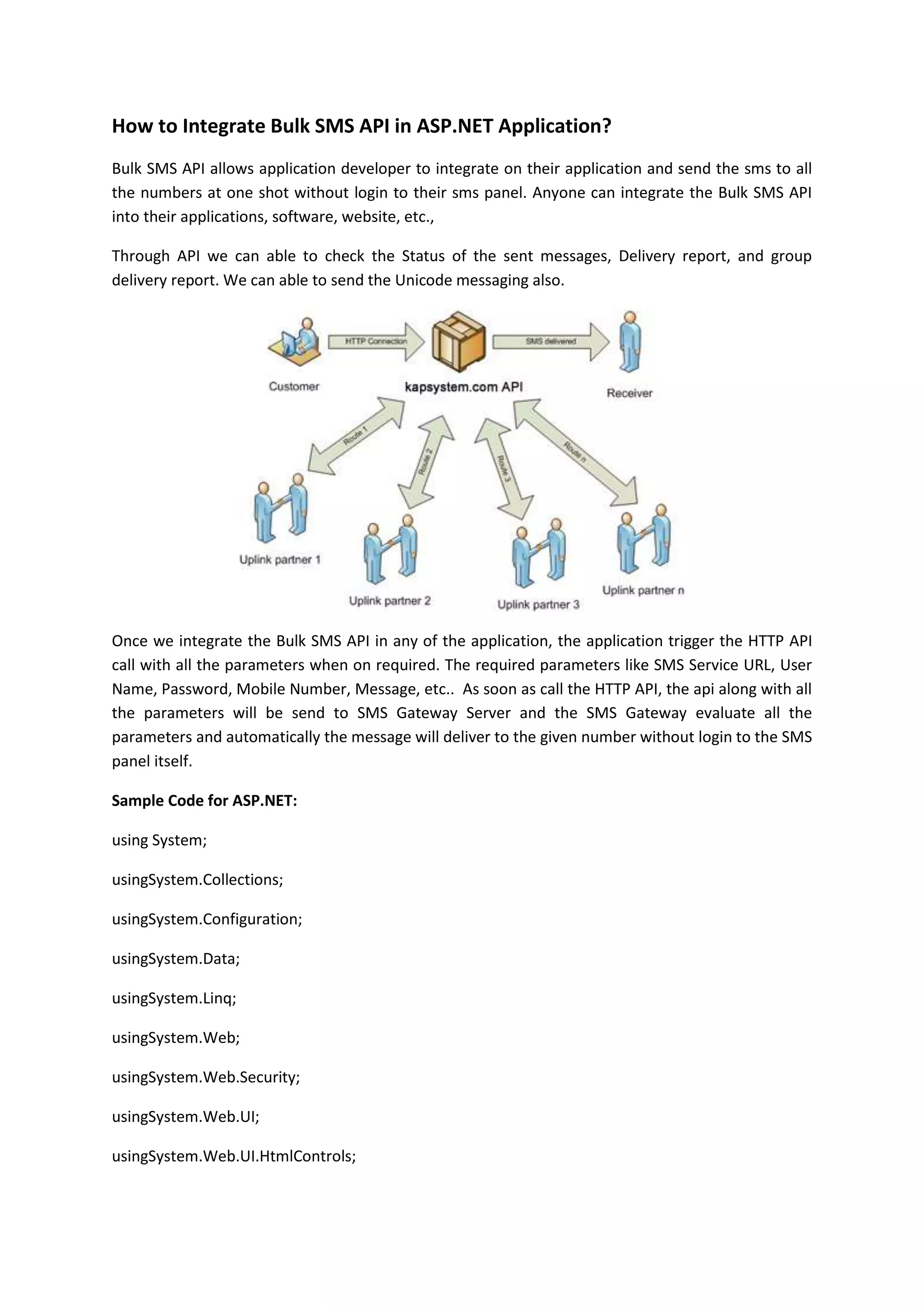 How to Integrate Bulk SMS API in ASP.NET Application?
Bulk SMS API allows application developer to integrate on their application and send the sms to all
the numbers at one shot without login to their sms panel. Anyone can integrate the Bulk SMS API
into their applications, software, website, etc.,
Through API we can able to check the Status of the sent messages, Delivery report, and group
delivery report. We can able to send the Unicode messaging also.
Once we integrate the Bulk SMS API in any of the application, the application trigger the HTTP API
call with all the parameters when on required. The required parameters like SMS Service URL, User
Name, Password, Mobile Number, Message, etc.. As soon as call the HTTP API, the api along with all
the parameters will be send to SMS Gateway Server and the SMS Gateway evaluate all the
parameters and automatically the message will deliver to the given number without login to the SMS
panel itself.
Sample Code for ASP.NET:
using System;
usingSystem.Collections;
usingSystem.Configuration;
usingSystem.Data;
usingSystem.Linq;
usingSystem.Web;
usingSystem.Web.Security;
usingSystem.Web.UI;
usingSystem.Web.UI.HtmlControls;
 