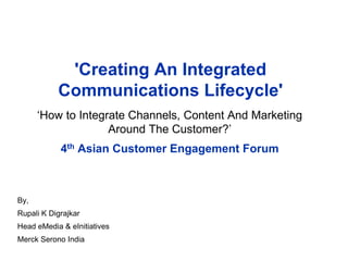 'Creating An Integrated
Communications Lifecycle'
‘How to Integrate Channels, Content And Marketing
Around The Customer?’
4th Asian Customer Engagement Forum
By,
Rupali K Digrajkar
Head eMedia & eInitiatives
Merck Serono India
 