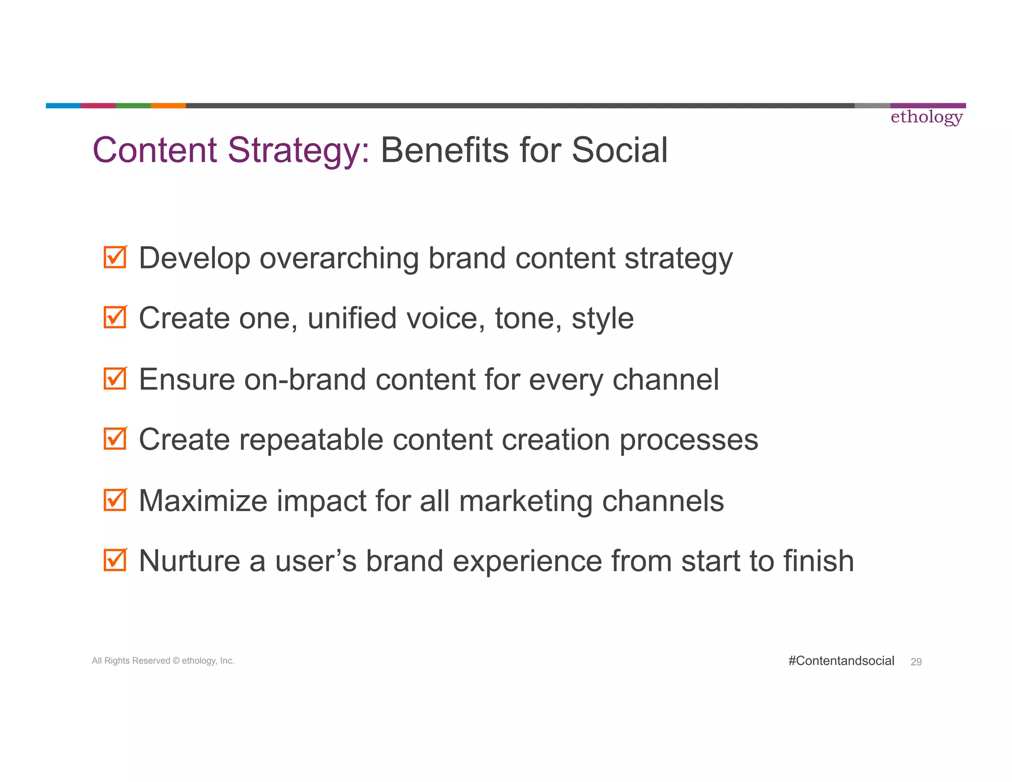 All Rights Reserved © ethology, Inc. 
ethology 
#Contentandsocial 29 
Content Strategy: Benefits for Social 
þ Develop overarching brand content strategy 
þ Create one, unified voice, tone, style 
þ Ensure on-brand content for every channel 
þ Create repeatable content creation processes 
þ Maximize impact for all marketing channels 
þ Nurture a user’s brand experience from start to finish 
 