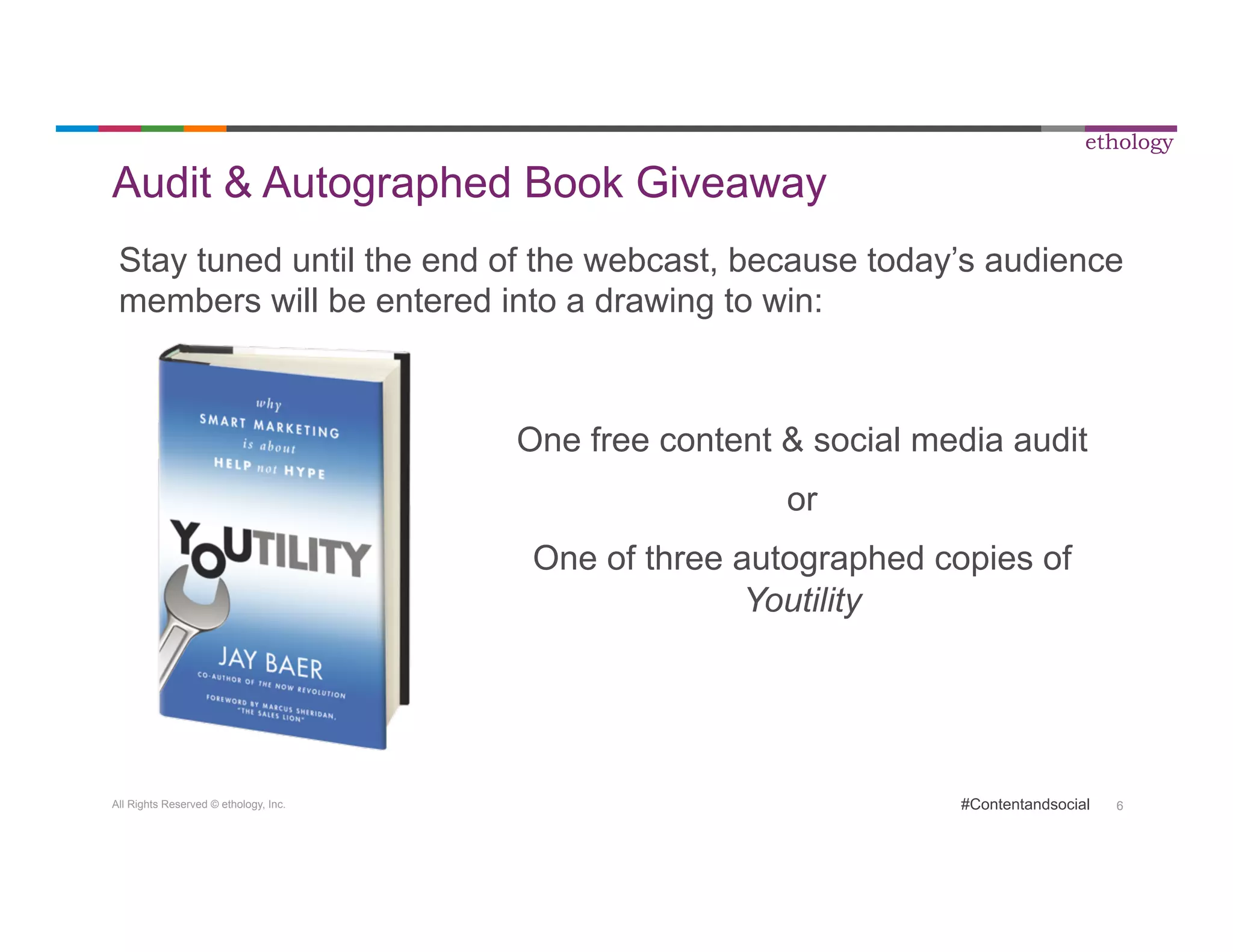 Audit & Autographed Book Giveaway 
Stay tuned until the end of the webcast, because today’s audience 
members will be entered into a drawing to win: 
All Rights Reserved © ethology, Inc. 
ethology 
One free content & social media audit 
#Contentandsocial 6 
or 
One of three autographed copies of 
Youtility 
 